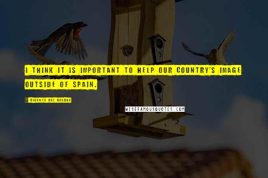 Vicente Del Bosque Quotes: I think it is important to help our country's image outside of Spain.