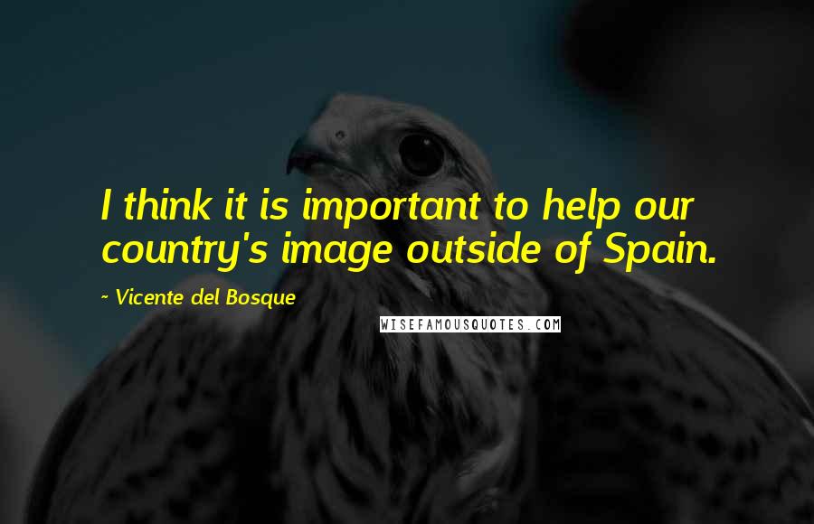 Vicente Del Bosque Quotes: I think it is important to help our country's image outside of Spain.