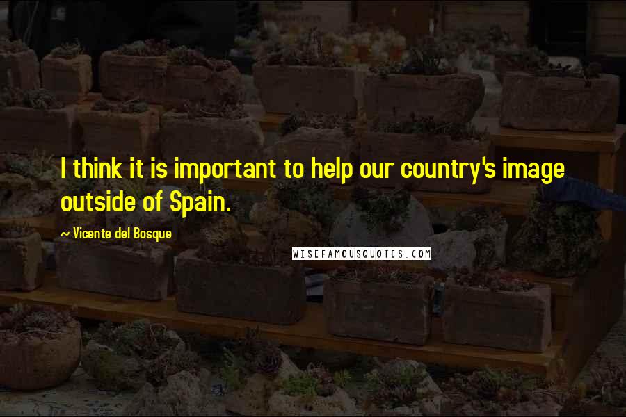 Vicente Del Bosque Quotes: I think it is important to help our country's image outside of Spain.