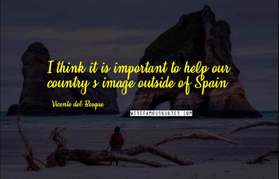 Vicente Del Bosque Quotes: I think it is important to help our country's image outside of Spain.