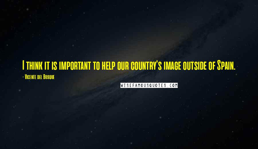 Vicente Del Bosque Quotes: I think it is important to help our country's image outside of Spain.