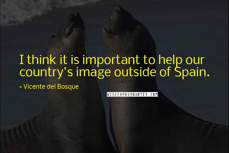 Vicente Del Bosque Quotes: I think it is important to help our country's image outside of Spain.