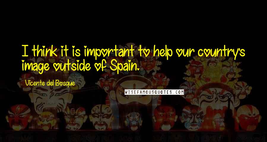 Vicente Del Bosque Quotes: I think it is important to help our country's image outside of Spain.