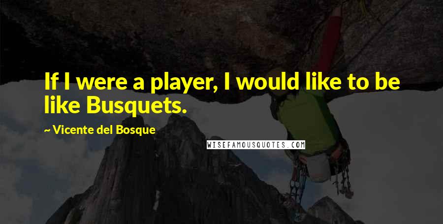 Vicente Del Bosque Quotes: If I were a player, I would like to be like Busquets.