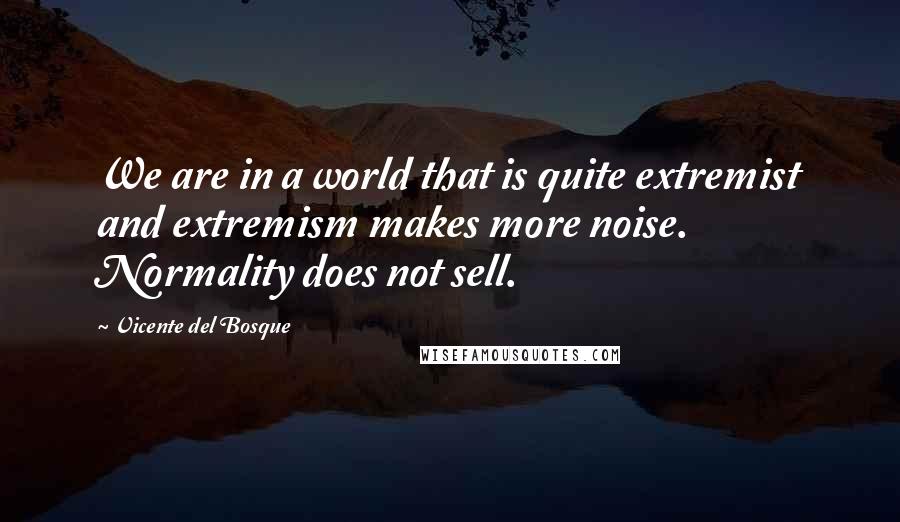 Vicente Del Bosque Quotes: We are in a world that is quite extremist and extremism makes more noise. Normality does not sell.