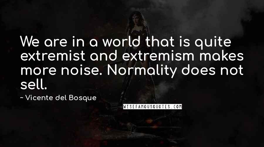 Vicente Del Bosque Quotes: We are in a world that is quite extremist and extremism makes more noise. Normality does not sell.