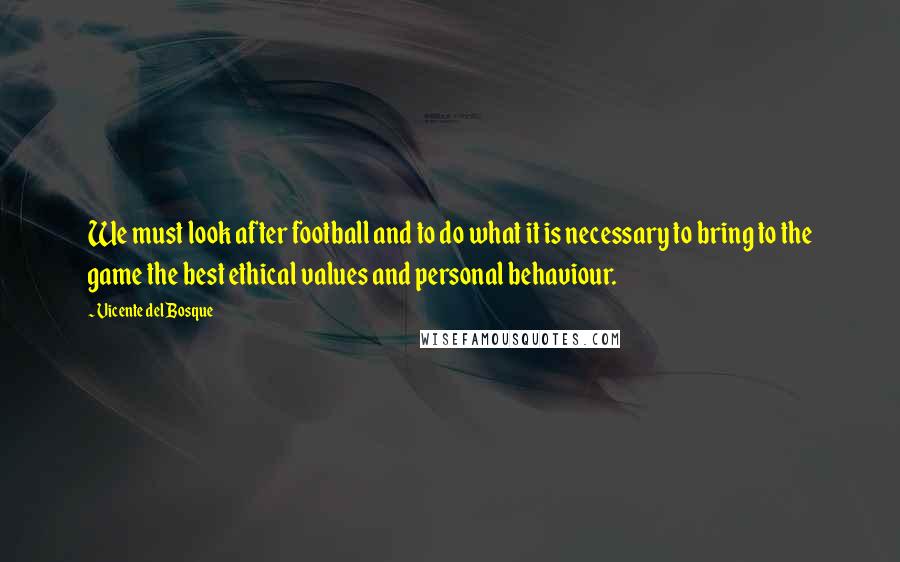Vicente Del Bosque Quotes: We must look after football and to do what it is necessary to bring to the game the best ethical values and personal behaviour.