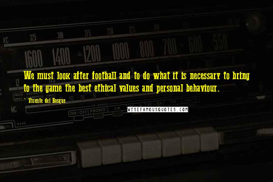 Vicente Del Bosque Quotes: We must look after football and to do what it is necessary to bring to the game the best ethical values and personal behaviour.