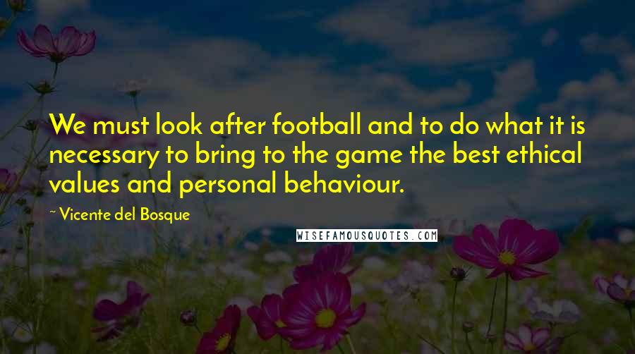 Vicente Del Bosque Quotes: We must look after football and to do what it is necessary to bring to the game the best ethical values and personal behaviour.