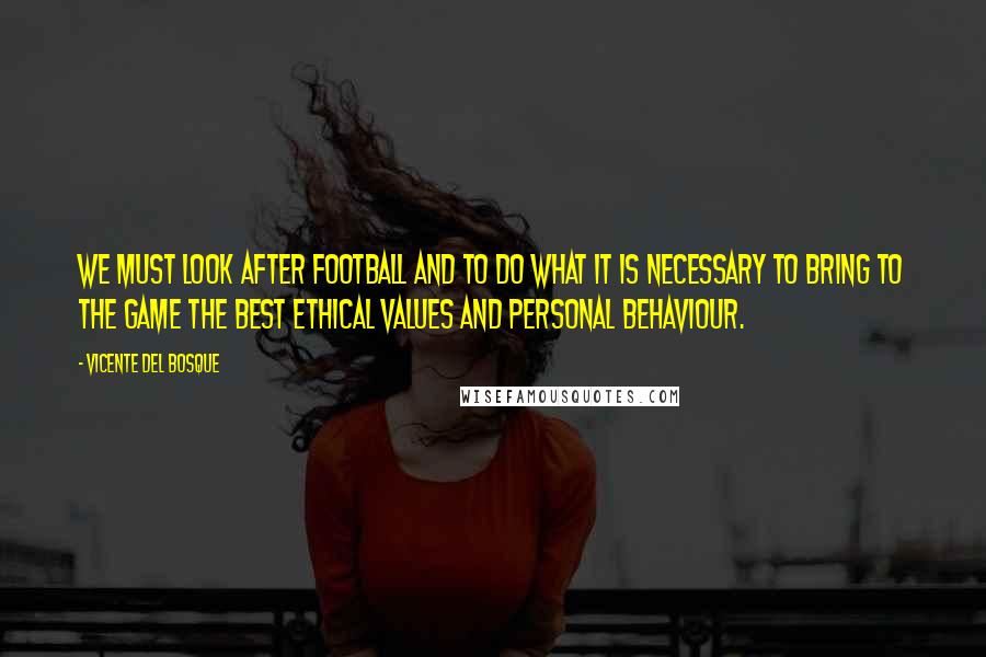 Vicente Del Bosque Quotes: We must look after football and to do what it is necessary to bring to the game the best ethical values and personal behaviour.
