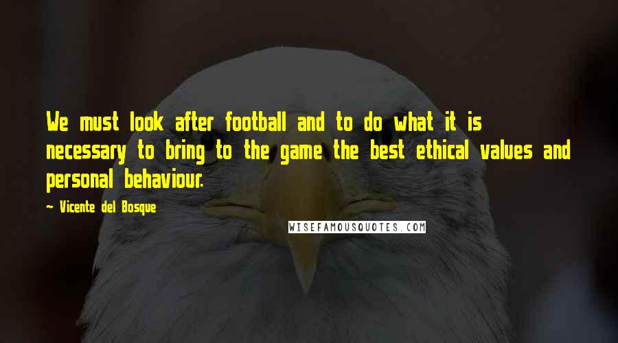 Vicente Del Bosque Quotes: We must look after football and to do what it is necessary to bring to the game the best ethical values and personal behaviour.