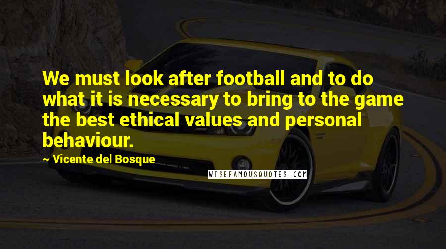 Vicente Del Bosque Quotes: We must look after football and to do what it is necessary to bring to the game the best ethical values and personal behaviour.