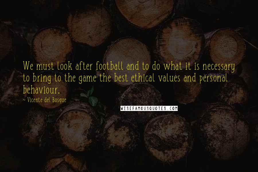 Vicente Del Bosque Quotes: We must look after football and to do what it is necessary to bring to the game the best ethical values and personal behaviour.