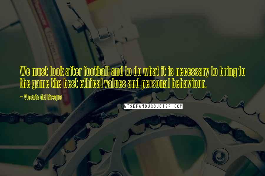 Vicente Del Bosque Quotes: We must look after football and to do what it is necessary to bring to the game the best ethical values and personal behaviour.