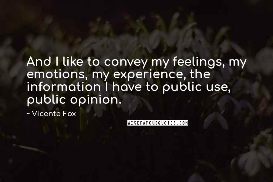 Vicente Fox Quotes: And I like to convey my feelings, my emotions, my experience, the information I have to public use, public opinion.