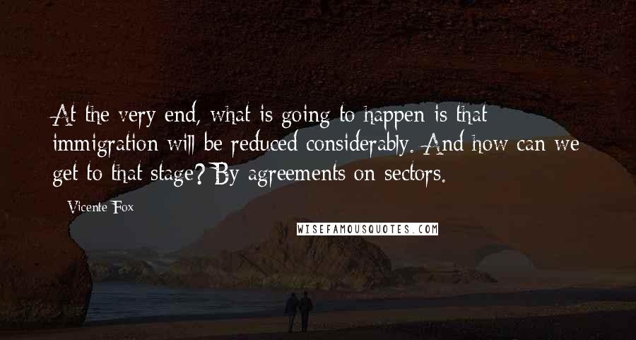 Vicente Fox Quotes: At the very end, what is going to happen is that immigration will be reduced considerably. And how can we get to that stage? By agreements on sectors.