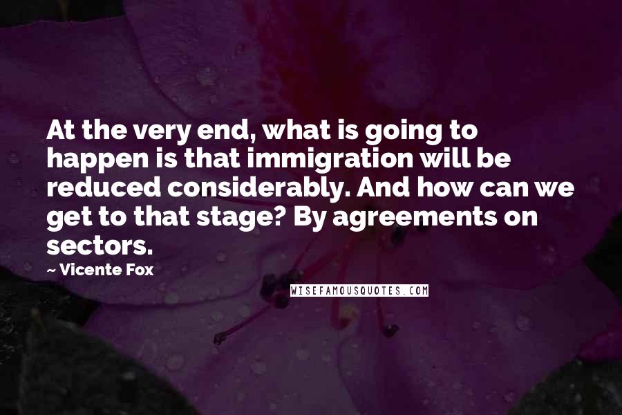 Vicente Fox Quotes: At the very end, what is going to happen is that immigration will be reduced considerably. And how can we get to that stage? By agreements on sectors.