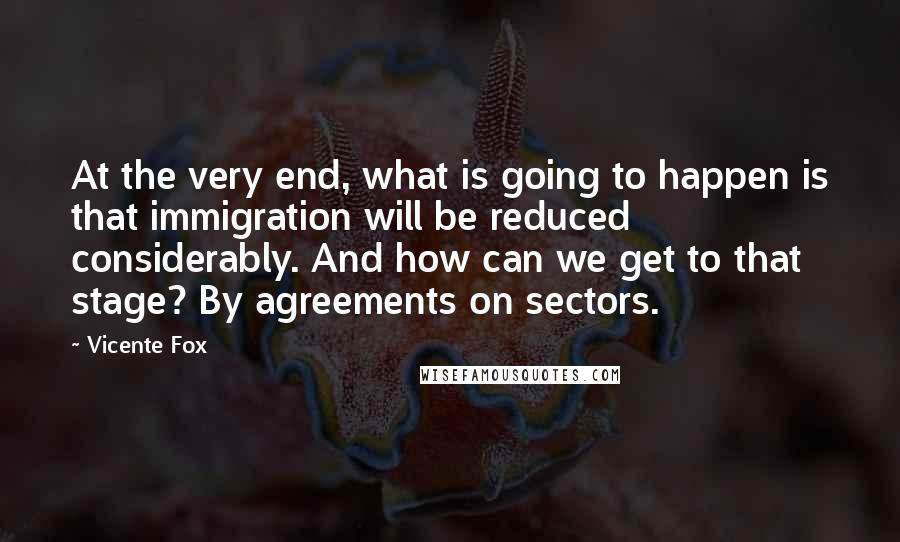 Vicente Fox Quotes: At the very end, what is going to happen is that immigration will be reduced considerably. And how can we get to that stage? By agreements on sectors.