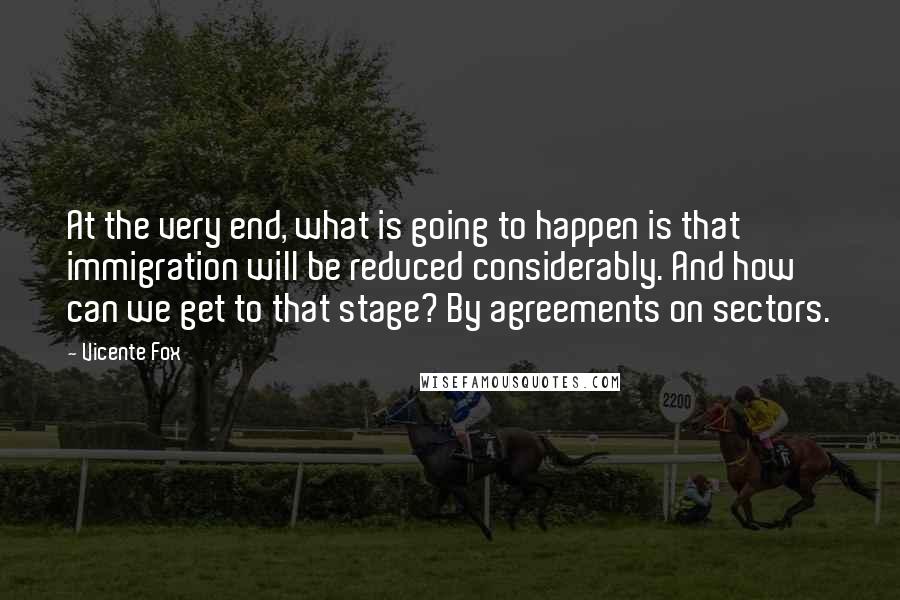 Vicente Fox Quotes: At the very end, what is going to happen is that immigration will be reduced considerably. And how can we get to that stage? By agreements on sectors.