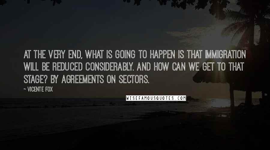 Vicente Fox Quotes: At the very end, what is going to happen is that immigration will be reduced considerably. And how can we get to that stage? By agreements on sectors.