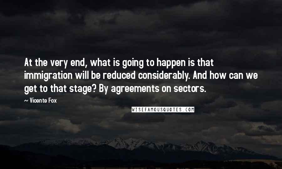 Vicente Fox Quotes: At the very end, what is going to happen is that immigration will be reduced considerably. And how can we get to that stage? By agreements on sectors.