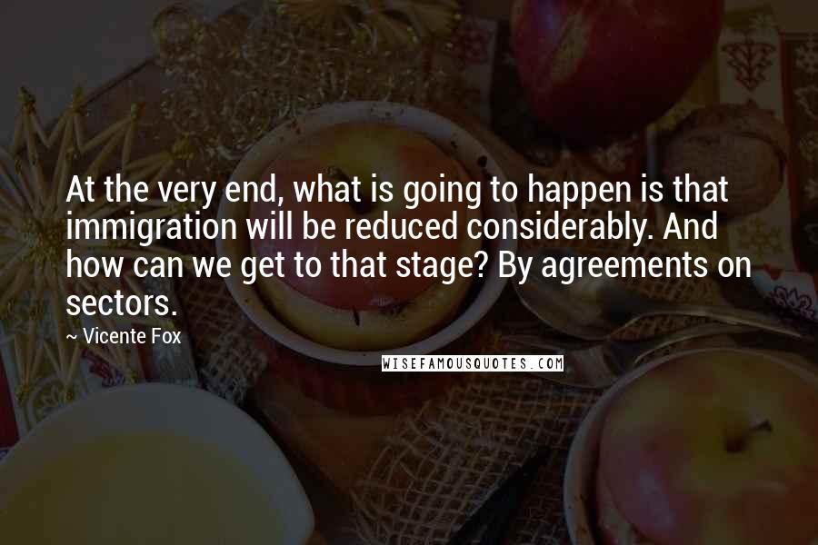 Vicente Fox Quotes: At the very end, what is going to happen is that immigration will be reduced considerably. And how can we get to that stage? By agreements on sectors.