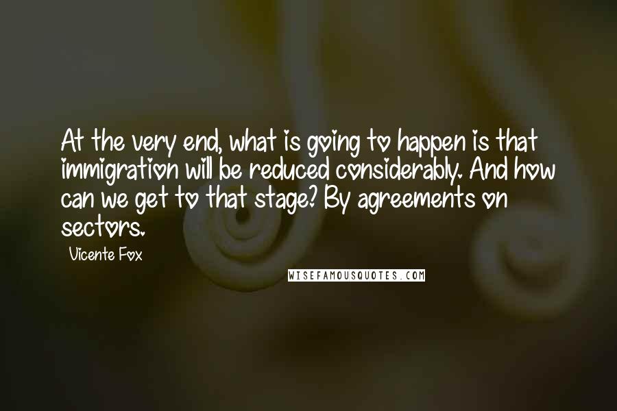 Vicente Fox Quotes: At the very end, what is going to happen is that immigration will be reduced considerably. And how can we get to that stage? By agreements on sectors.