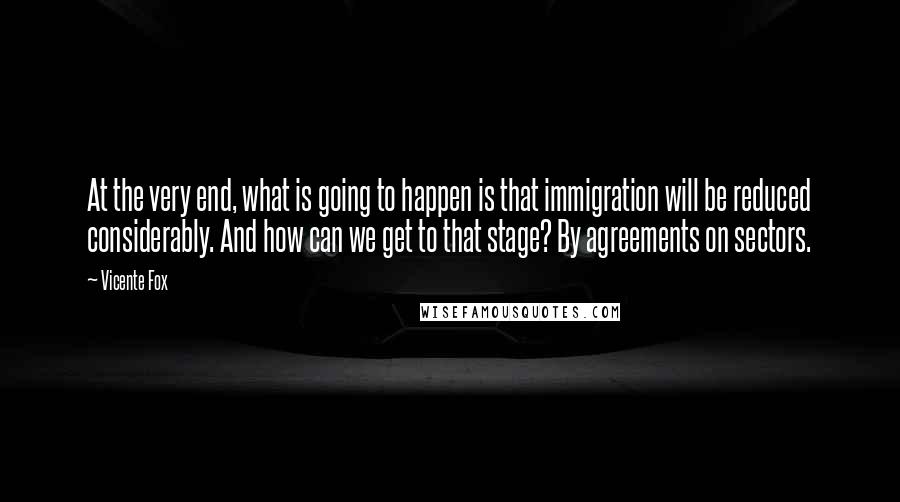 Vicente Fox Quotes: At the very end, what is going to happen is that immigration will be reduced considerably. And how can we get to that stage? By agreements on sectors.