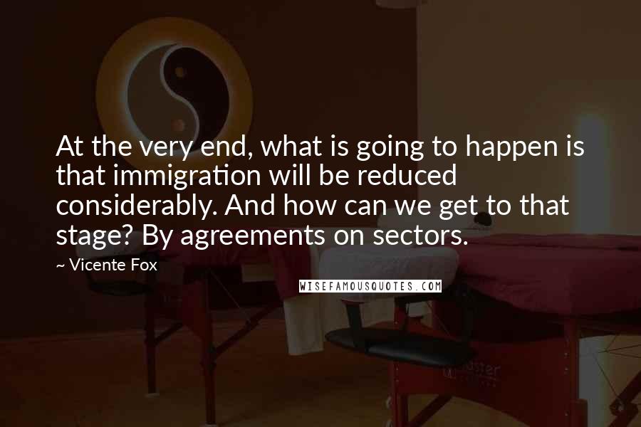 Vicente Fox Quotes: At the very end, what is going to happen is that immigration will be reduced considerably. And how can we get to that stage? By agreements on sectors.