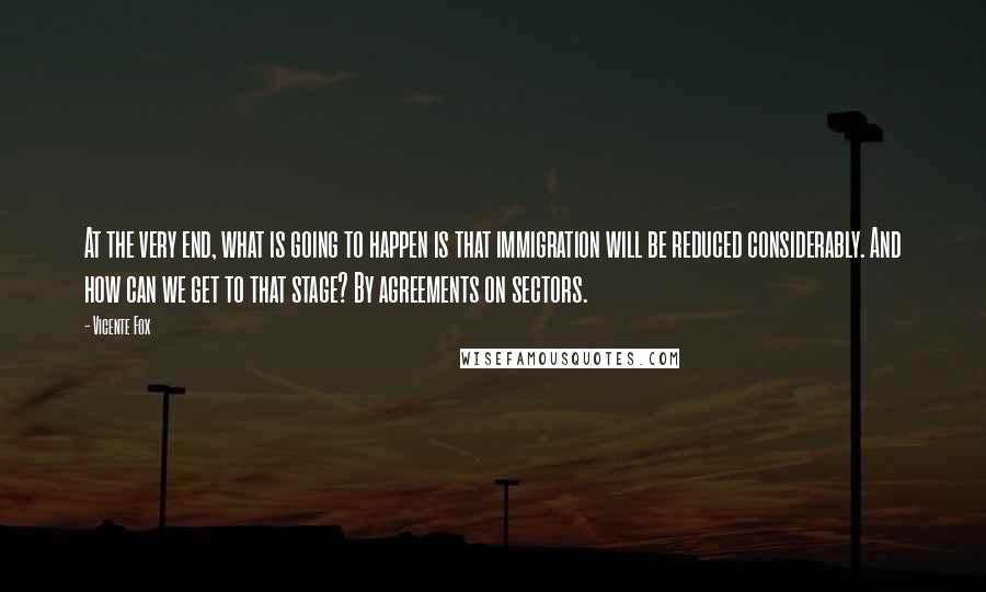 Vicente Fox Quotes: At the very end, what is going to happen is that immigration will be reduced considerably. And how can we get to that stage? By agreements on sectors.
