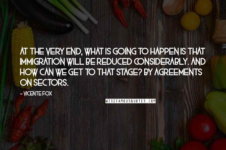 Vicente Fox Quotes: At the very end, what is going to happen is that immigration will be reduced considerably. And how can we get to that stage? By agreements on sectors.