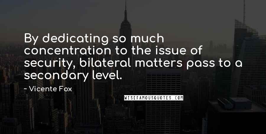 Vicente Fox Quotes: By dedicating so much concentration to the issue of security, bilateral matters pass to a secondary level.