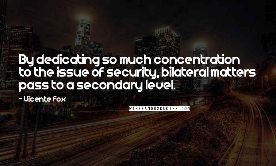 Vicente Fox Quotes: By dedicating so much concentration to the issue of security, bilateral matters pass to a secondary level.