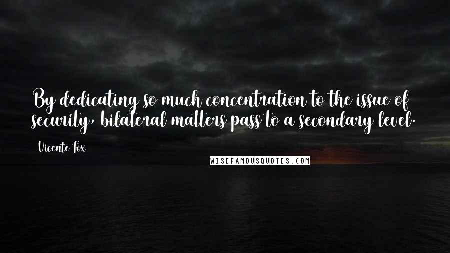 Vicente Fox Quotes: By dedicating so much concentration to the issue of security, bilateral matters pass to a secondary level.