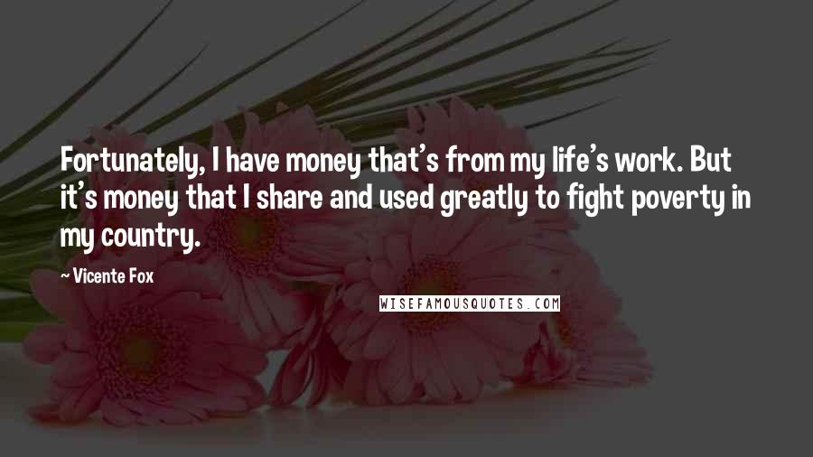 Vicente Fox Quotes: Fortunately, I have money that's from my life's work. But it's money that I share and used greatly to fight poverty in my country.
