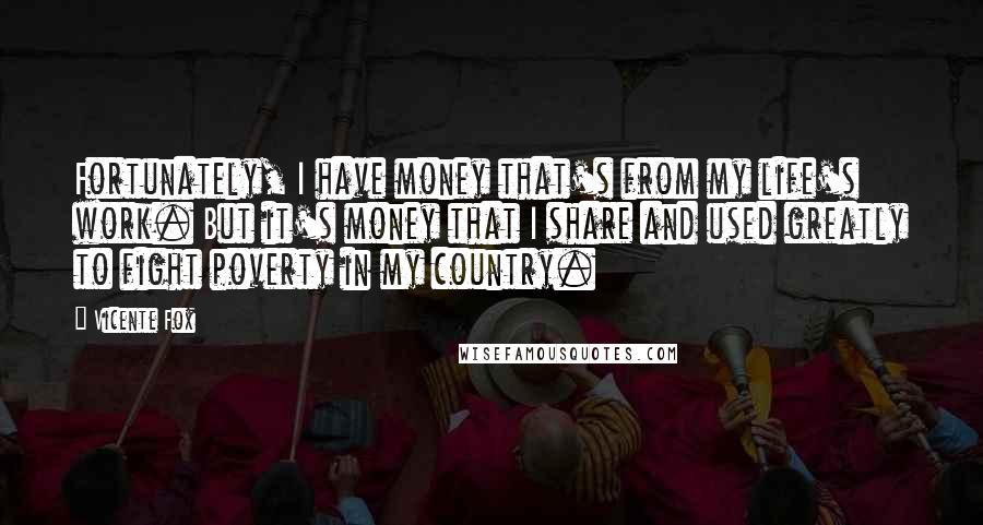 Vicente Fox Quotes: Fortunately, I have money that's from my life's work. But it's money that I share and used greatly to fight poverty in my country.
