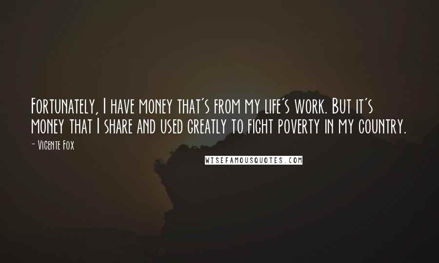 Vicente Fox Quotes: Fortunately, I have money that's from my life's work. But it's money that I share and used greatly to fight poverty in my country.