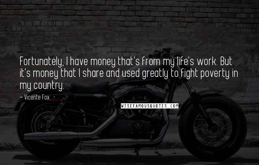Vicente Fox Quotes: Fortunately, I have money that's from my life's work. But it's money that I share and used greatly to fight poverty in my country.