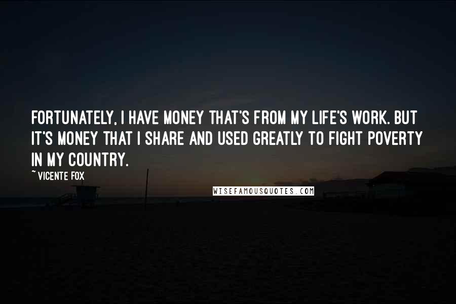 Vicente Fox Quotes: Fortunately, I have money that's from my life's work. But it's money that I share and used greatly to fight poverty in my country.