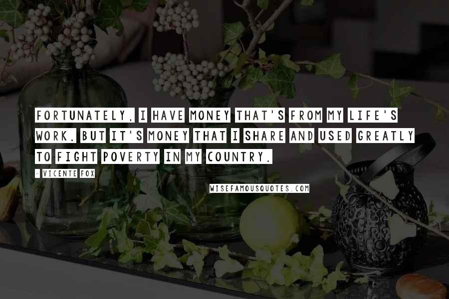 Vicente Fox Quotes: Fortunately, I have money that's from my life's work. But it's money that I share and used greatly to fight poverty in my country.