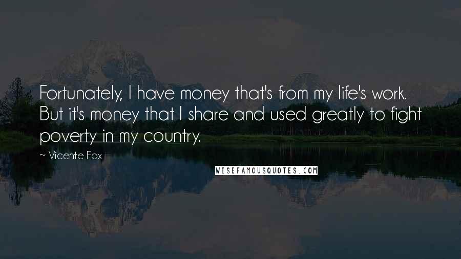 Vicente Fox Quotes: Fortunately, I have money that's from my life's work. But it's money that I share and used greatly to fight poverty in my country.