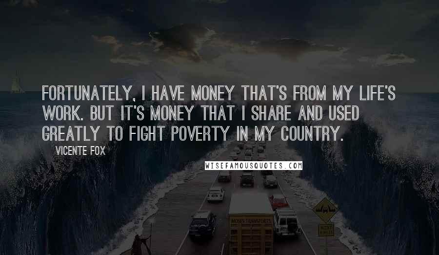 Vicente Fox Quotes: Fortunately, I have money that's from my life's work. But it's money that I share and used greatly to fight poverty in my country.
