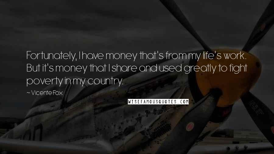 Vicente Fox Quotes: Fortunately, I have money that's from my life's work. But it's money that I share and used greatly to fight poverty in my country.