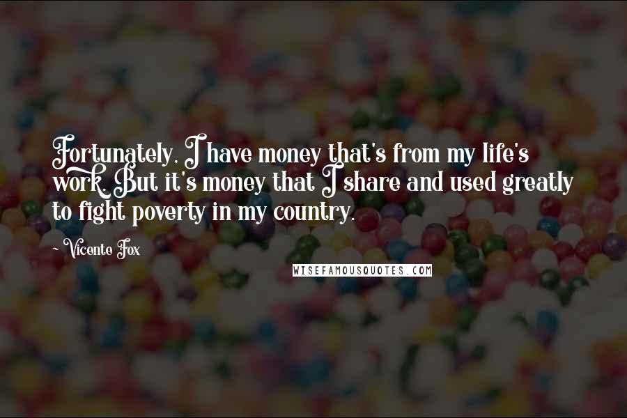 Vicente Fox Quotes: Fortunately, I have money that's from my life's work. But it's money that I share and used greatly to fight poverty in my country.