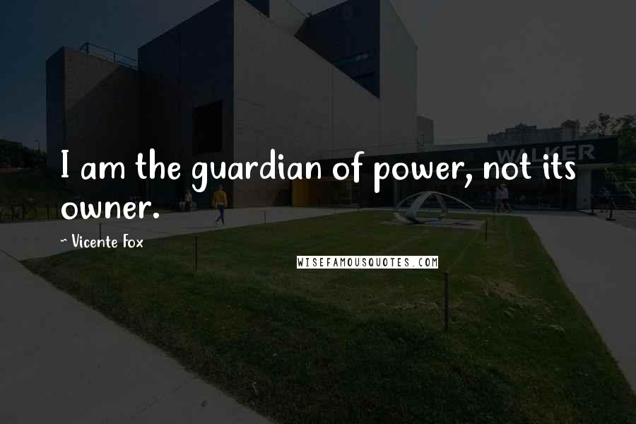 Vicente Fox Quotes: I am the guardian of power, not its owner.