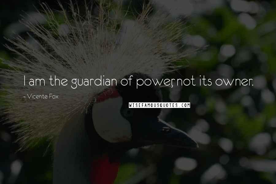 Vicente Fox Quotes: I am the guardian of power, not its owner.