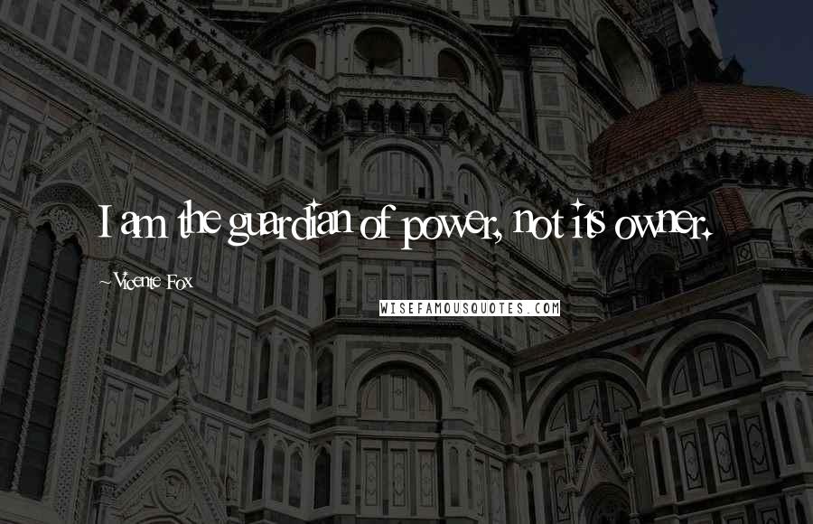 Vicente Fox Quotes: I am the guardian of power, not its owner.