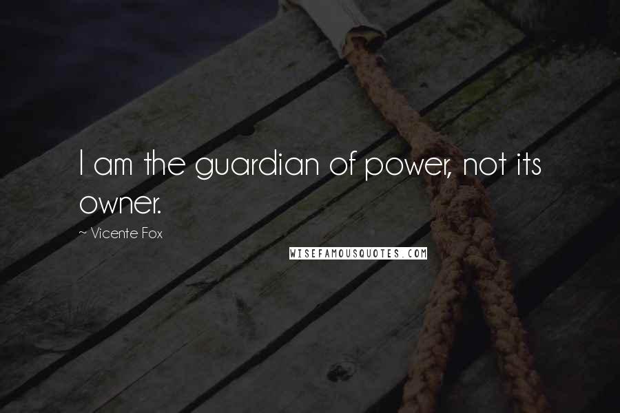 Vicente Fox Quotes: I am the guardian of power, not its owner.