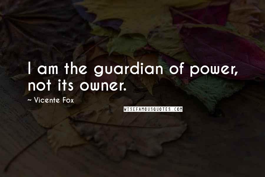 Vicente Fox Quotes: I am the guardian of power, not its owner.