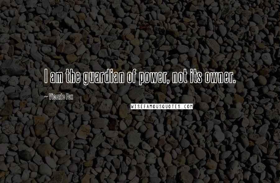 Vicente Fox Quotes: I am the guardian of power, not its owner.